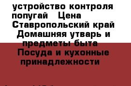 устройство контроля попугай › Цена ­ 1 500 - Ставропольский край Домашняя утварь и предметы быта » Посуда и кухонные принадлежности   